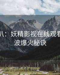 独家深扒：妖精影视在线观看抄袭风波爆火秘诀