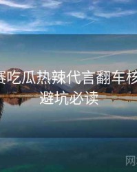 每日大赛吃瓜热辣代言翻车核心看点，避坑必读