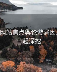 51视频网站焦点舆论漩涡因果梳理，一起深挖