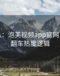 独家深扒：泡芙视频app官网下载代言翻车热度逻辑