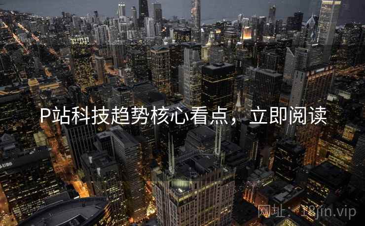 P站科技趋势核心看点，立即阅读