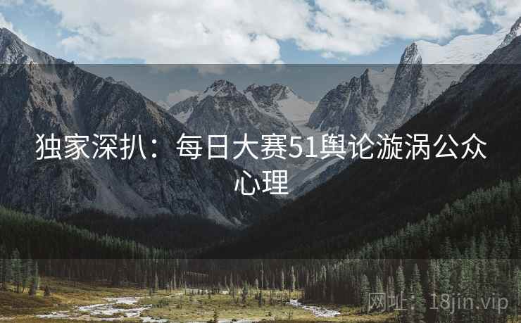 独家深扒：每日大赛51舆论漩涡公众心理