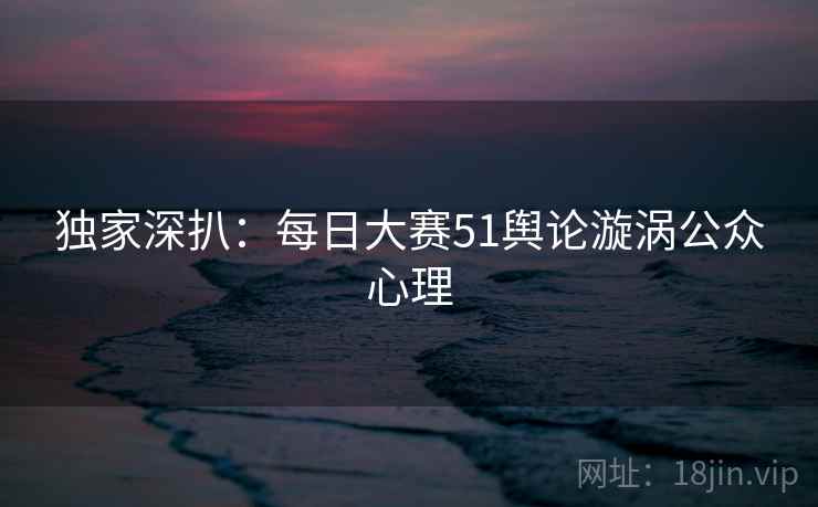 独家深扒：每日大赛51舆论漩涡公众心理