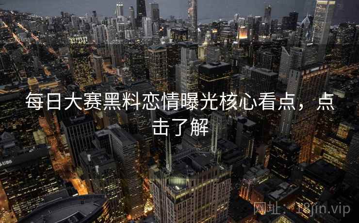 每日大赛黑料恋情曝光核心看点，点击了解
