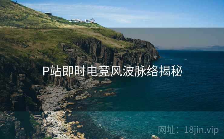 P站即时电竞风波脉络揭秘