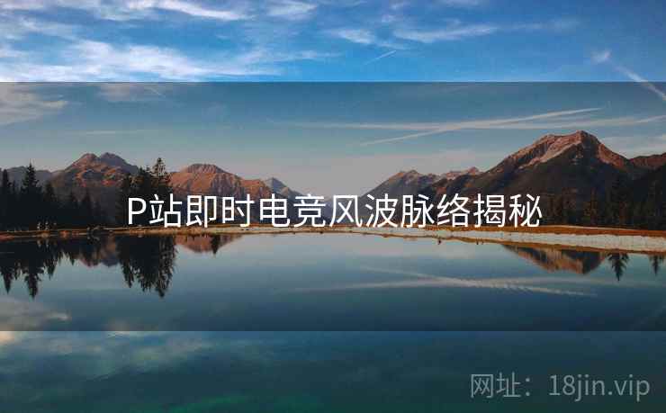 P站即时电竞风波脉络揭秘