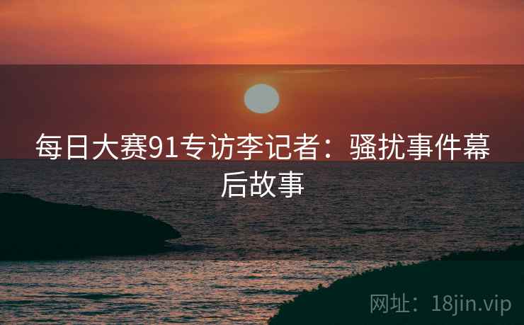 每日大赛91专访李记者：骚扰事件幕后故事