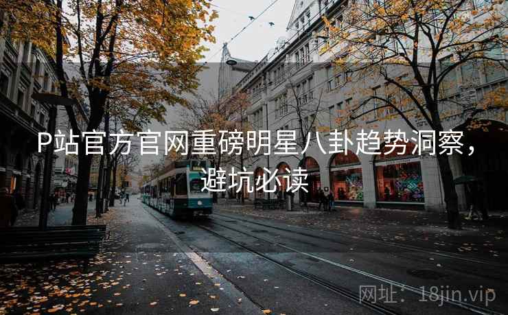 P站官方官网重磅明星八卦趋势洞察，避坑必读