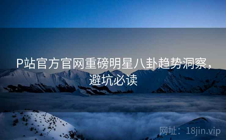 P站官方官网重磅明星八卦趋势洞察，避坑必读