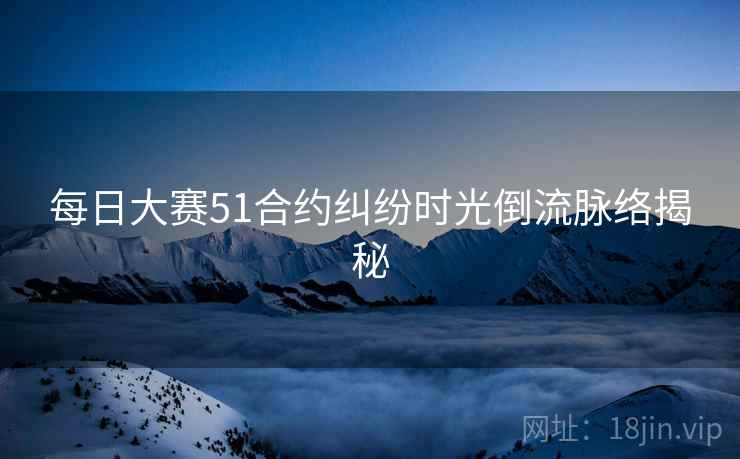 每日大赛51合约纠纷时光倒流脉络揭秘