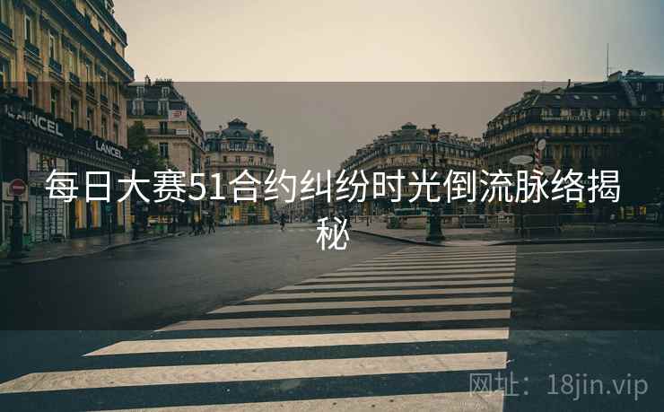 每日大赛51合约纠纷时光倒流脉络揭秘