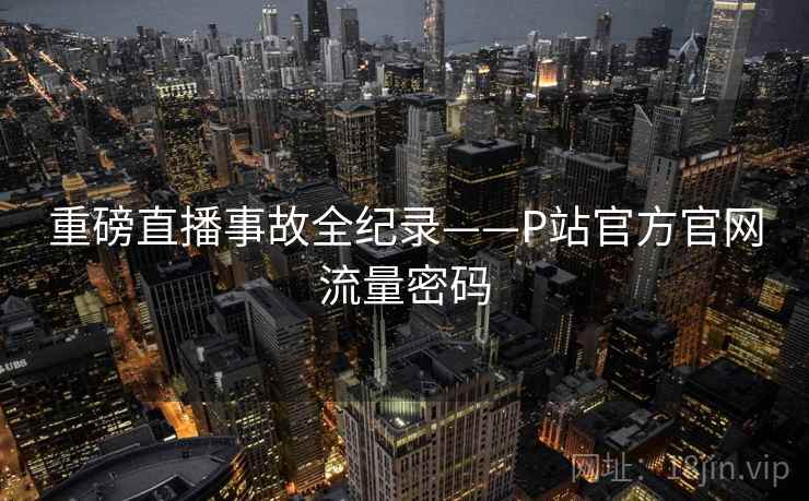 重磅直播事故全纪录——P站官方官网流量密码