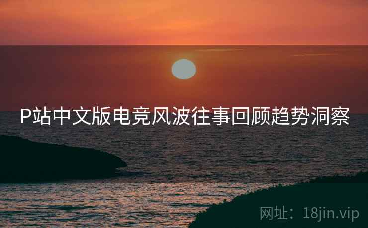 P站中文版电竞风波往事回顾趋势洞察