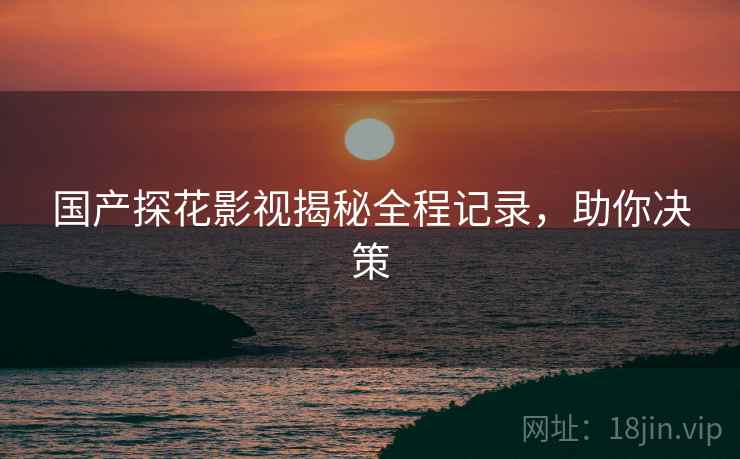 国产探花影视揭秘全程记录，助你决策