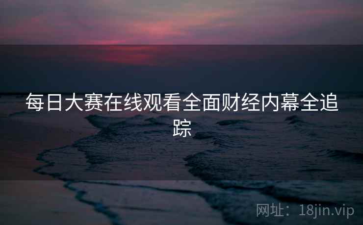 每日大赛在线观看全面财经内幕全追踪