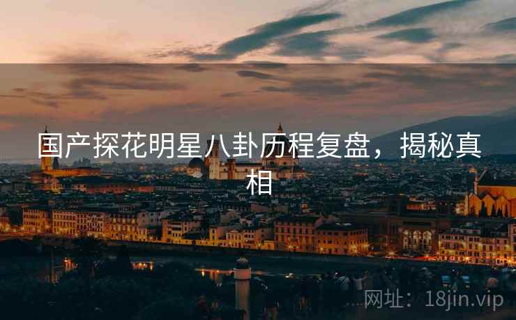 国产探花明星八卦历程复盘,揭秘真相 国产探花明星八卦历程复盘,揭秘真相