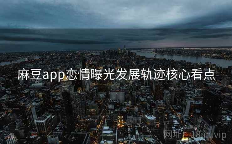 麻豆app恋情曝光发展轨迹核心看点 麻豆app恋情曝光发展轨迹核心看点