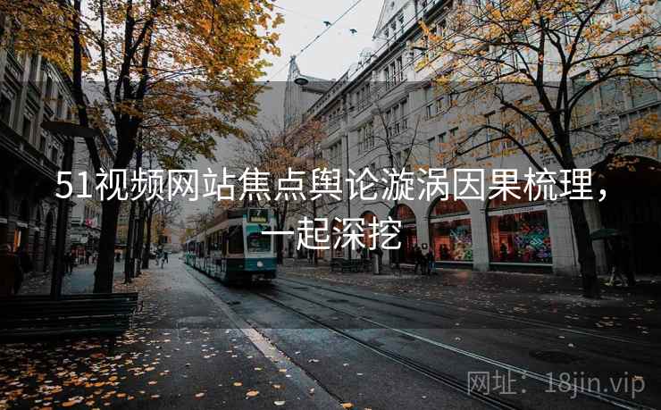 51视频网站焦点舆论漩涡因果梳理，一起深挖