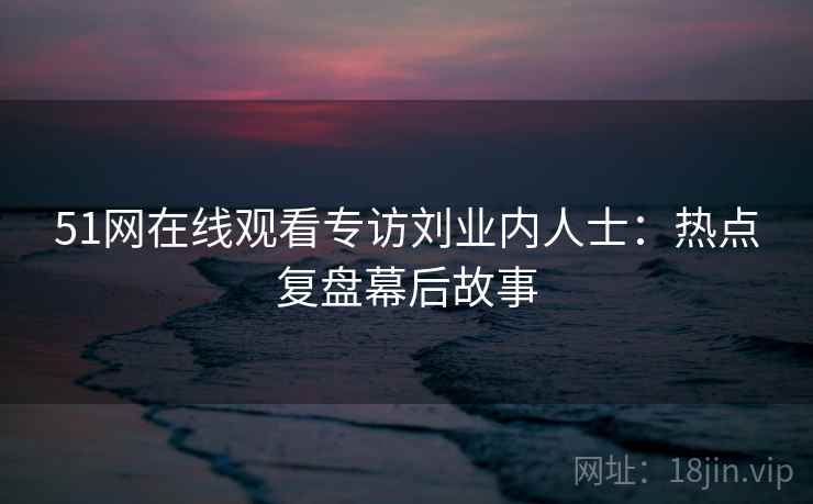 51网在线观看专访刘业内人士:热点复盘幕后故事 51网在线观看专访刘业内人士:热点复盘幕后故事