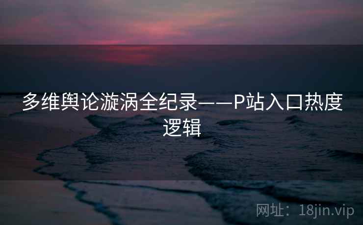 多维舆论漩涡全纪录——P站入口热度逻辑